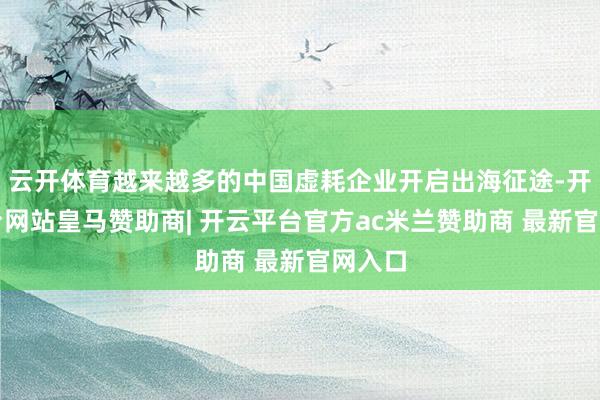 云开体育越来越多的中国虚耗企业开启出海征途-开云平台网站皇马赞助商| 开云平台官方ac米兰赞助商 最新官网入口