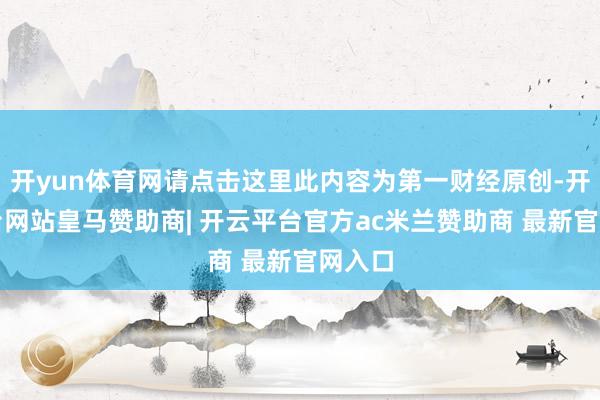 开yun体育网请点击这里此内容为第一财经原创-开云平台网站皇马赞助商| 开云平台官方ac米兰赞助商 最新官网入口
