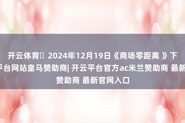 开云体育 2024年12月19日《商场零距离 》下昼-开云平台网站皇马赞助商| 开云平台官方ac米兰赞助商 最新官网入口