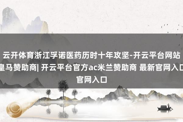 云开体育浙江孚诺医药历时十年攻坚-开云平台网站皇马赞助商| 开云平台官方ac米兰赞助商 最新官网入口