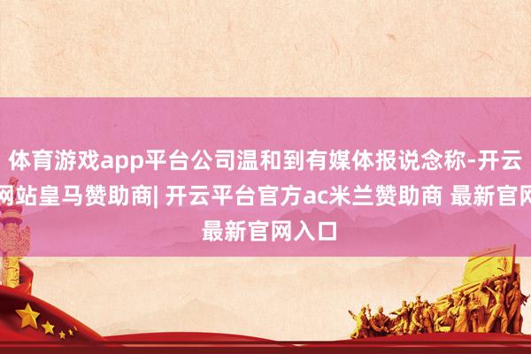 体育游戏app平台公司温和到有媒体报说念称-开云平台网站皇马赞助商| 开云平台官方ac米兰赞助商 最新官网入口