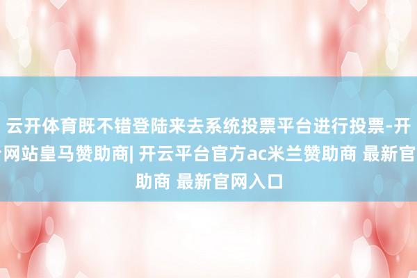 云开体育既不错登陆来去系统投票平台进行投票-开云平台网站皇马赞助商| 开云平台官方ac米兰赞助商 最新官网入口
