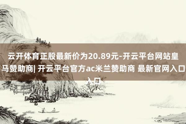 云开体育正股最新价为20.89元-开云平台网站皇马赞助商| 开云平台官方ac米兰赞助商 最新官网入口
