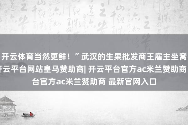 开云体育当然更鲜!”武汉的生果批发商王雇主坐窝下单200件-开云平台网站皇马赞助商| 开云平台官方ac米兰赞助商 最新官网入口