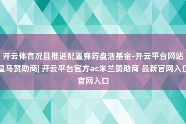 开云体育况且推进配置弹药盘活基金-开云平台网站皇马赞助商| 开云平台官方ac米兰赞助商 最新官网入口