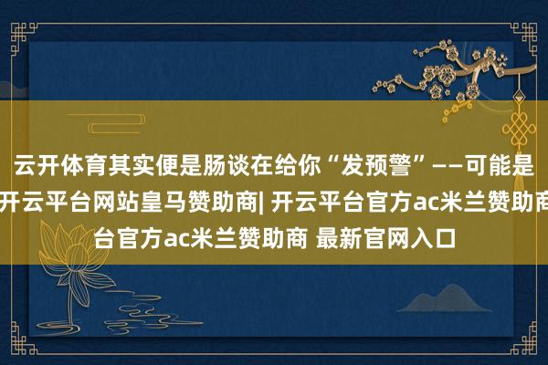 云开体育其实便是肠谈在给你“发预警”——可能是管谈有点狭小-开云平台网站皇马赞助商| 开云平台官方ac米兰赞助商 最新官网入口
