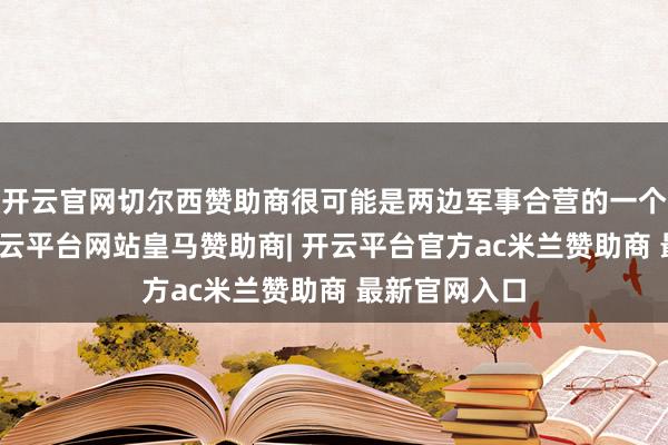 开云官网切尔西赞助商很可能是两边军事合营的一个具体体现-开云平台网站皇马赞助商| 开云平台官方ac米兰赞助商 最新官网入口