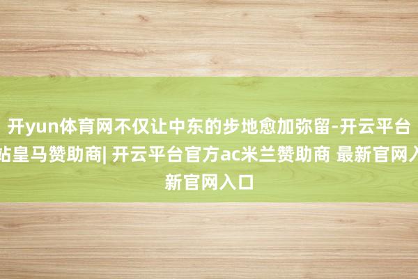 开yun体育网不仅让中东的步地愈加弥留-开云平台网站皇马赞助商| 开云平台官方ac米兰赞助商 最新官网入口