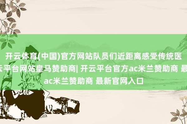 开云体育(中国)官方网站队员们近距离感受传统医学机灵-开云平台网站皇马赞助商| 开云平台官方ac米兰赞助商 最新官网入口