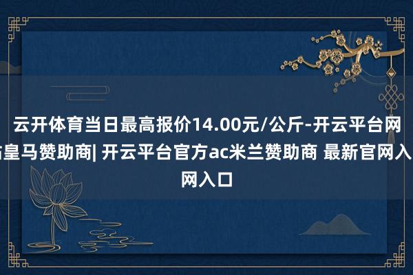 云开体育当日最高报价14.00元/公斤-开云平台网站皇马赞助商| 开云平台官方ac米兰赞助商 最新官网入口