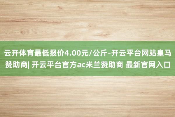 云开体育最低报价4.00元/公斤-开云平台网站皇马赞助商| 开云平台官方ac米兰赞助商 最新官网入口