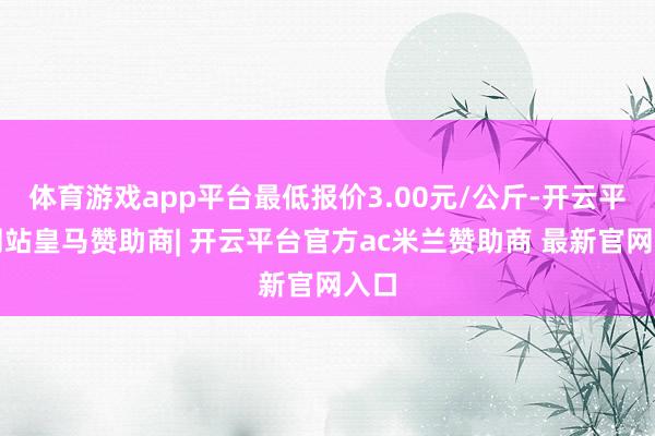 体育游戏app平台最低报价3.00元/公斤-开云平台网站皇马赞助商| 开云平台官方ac米兰赞助商 最新官网入口