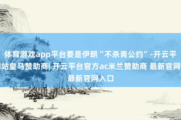 体育游戏app平台要是伊朗“不杀青公约”-开云平台网站皇马赞助商| 开云平台官方ac米兰赞助商 最新官网入口