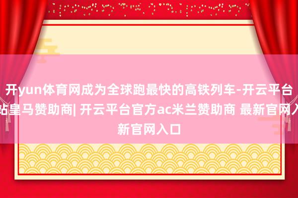 开yun体育网成为全球跑最快的高铁列车-开云平台网站皇马赞助商| 开云平台官方ac米兰赞助商 最新官网入口