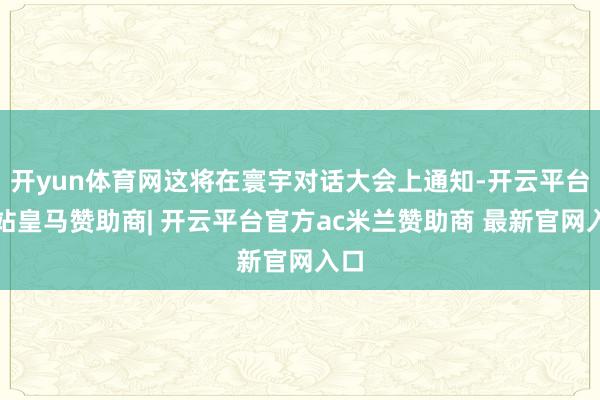 开yun体育网这将在寰宇对话大会上通知-开云平台网站皇马赞助商| 开云平台官方ac米兰赞助商 最新官网入口