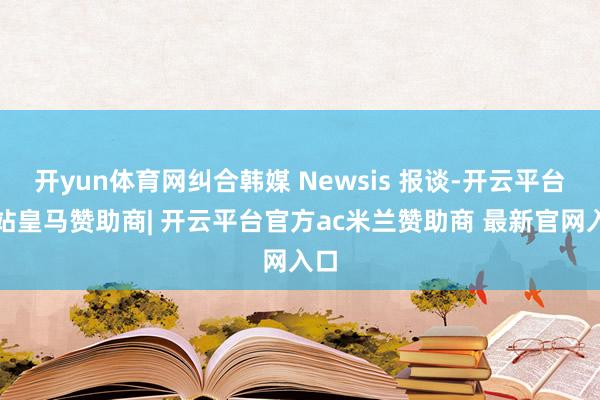 开yun体育网纠合韩媒 Newsis 报谈-开云平台网站皇马赞助商| 开云平台官方ac米兰赞助商 最新官网入口