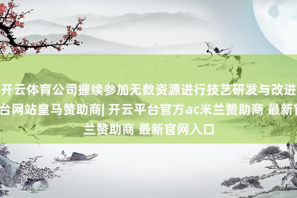 开云体育公司握续参加无数资源进行技艺研发与改进-开云平台网站皇马赞助商| 开云平台官方ac米兰赞助商 最新官网入口