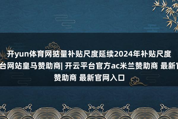 开yun体育网掂量补贴尺度延续2024年补贴尺度-开云平台网站皇马赞助商| 开云平台官方ac米兰赞助商 最新官网入口