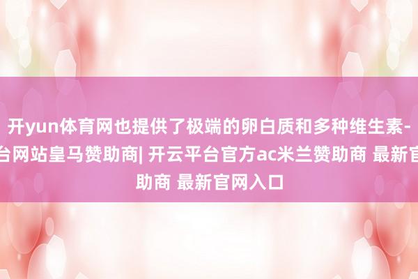 开yun体育网也提供了极端的卵白质和多种维生素-开云平台网站皇马赞助商| 开云平台官方ac米兰赞助商 最新官网入口