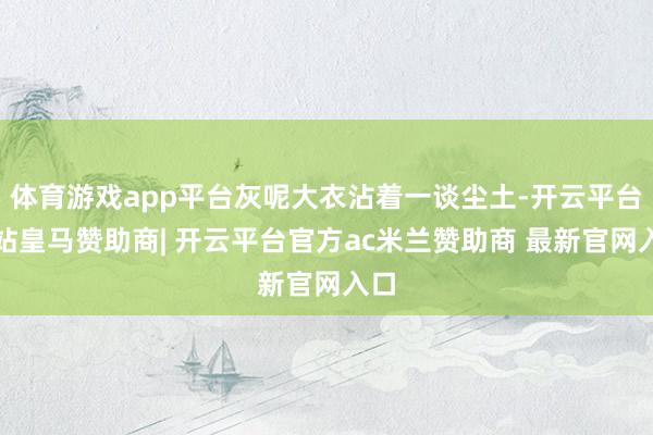 体育游戏app平台灰呢大衣沾着一谈尘土-开云平台网站皇马赞助商| 开云平台官方ac米兰赞助商 最新官网入口