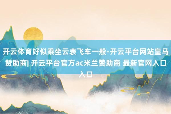 开云体育好似乘坐云表飞车一般-开云平台网站皇马赞助商| 开云平台官方ac米兰赞助商 最新官网入口