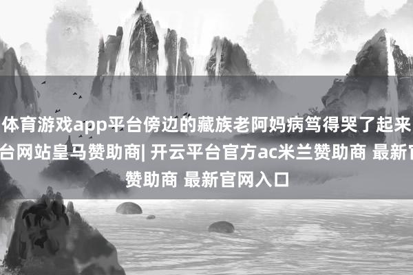体育游戏app平台傍边的藏族老阿妈病笃得哭了起来-开云平台网站皇马赞助商| 开云平台官方ac米兰赞助商 最新官网入口