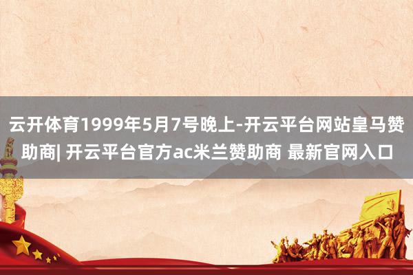 云开体育1999年5月7号晚上-开云平台网站皇马赞助商| 开云平台官方ac米兰赞助商 最新官网入口
