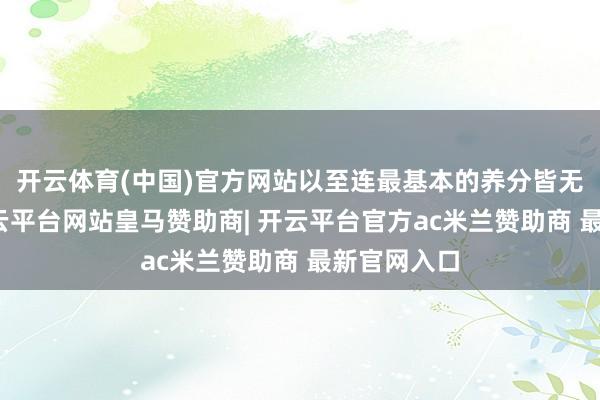 开云体育(中国)官方网站以至连最基本的养分皆无法保证-开云平台网站皇马赞助商| 开云平台官方ac米兰赞助商 最新官网入口
