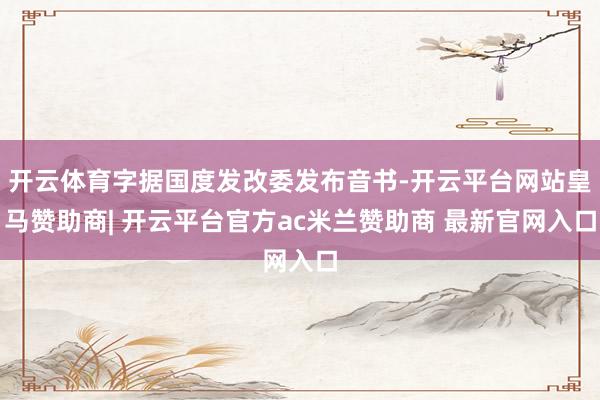 开云体育字据国度发改委发布音书-开云平台网站皇马赞助商| 开云平台官方ac米兰赞助商 最新官网入口