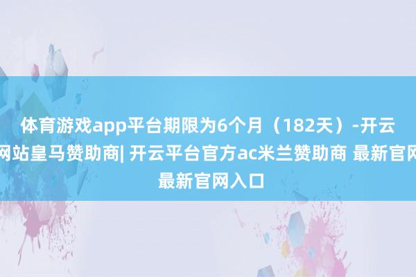 体育游戏app平台期限为6个月（182天）-开云平台网站皇马赞助商| 开云平台官方ac米兰赞助商 最新官网入口