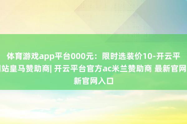 体育游戏app平台000元:限时选装价10-开云平台网站皇马赞助商| 开云平台官方ac米兰赞助商 最新官网入口