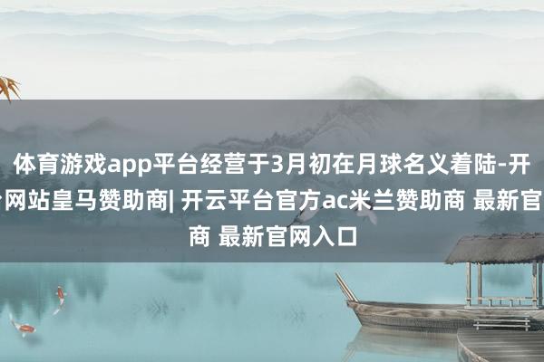 体育游戏app平台经营于3月初在月球名义着陆-开云平台网站皇马赞助商| 开云平台官方ac米兰赞助商 最新官网入口