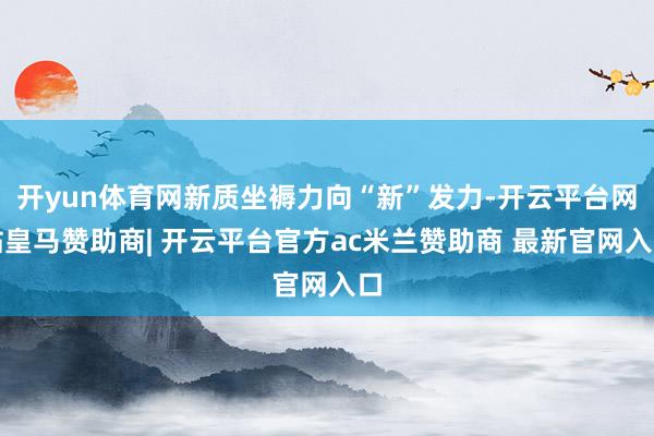 开yun体育网新质坐褥力向“新”发力-开云平台网站皇马赞助商| 开云平台官方ac米兰赞助商 最新官网入口