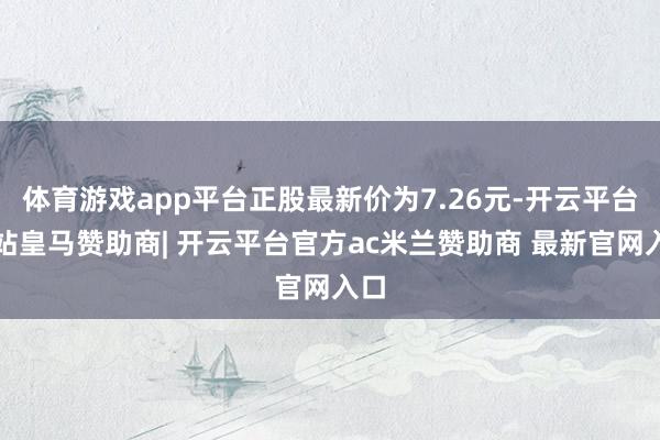 体育游戏app平台正股最新价为7.26元-开云平台网站皇马赞助商| 开云平台官方ac米兰赞助商 最新官网入口