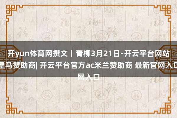 开yun体育网撰文丨青柳3月21日-开云平台网站皇马赞助商| 开云平台官方ac米兰赞助商 最新官网入口