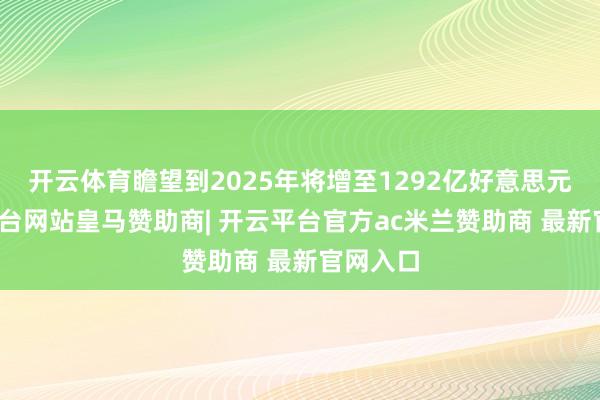 开云体育瞻望到2025年将增至1292亿好意思元-开云平台网站皇马赞助商| 开云平台官方ac米兰赞助商 最新官网入口