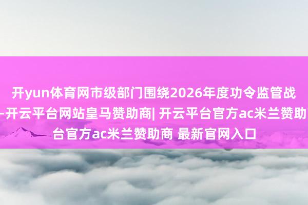 开yun体育网市级部门围绕2026年度功令监管战略进行泰斗解读-开云平台网站皇马赞助商| 开云平台官方ac米兰赞助商 最新官网入口