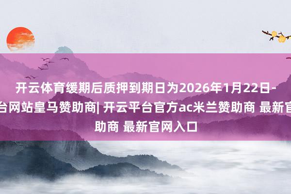 开云体育缓期后质押到期日为2026年1月22日-开云平台网站皇马赞助商| 开云平台官方ac米兰赞助商 最新官网入口