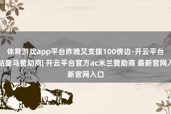 体育游戏app平台昨晚又支拨100傍边-开云平台网站皇马赞助商| 开云平台官方ac米兰赞助商 最新官网入口