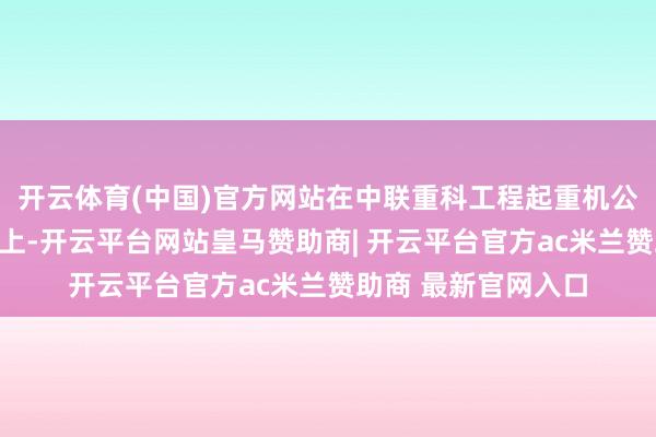 开云体育(中国)官方网站在中联重科工程起重机公司组织的干系活动上-开云平台网站皇马赞助商| 开云平台官方ac米兰赞助商 最新官网入口