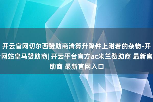 开云官网切尔西赞助商清算升降件上附着的杂物-开云平台网站皇马赞助商| 开云平台官方ac米兰赞助商 最新官网入口