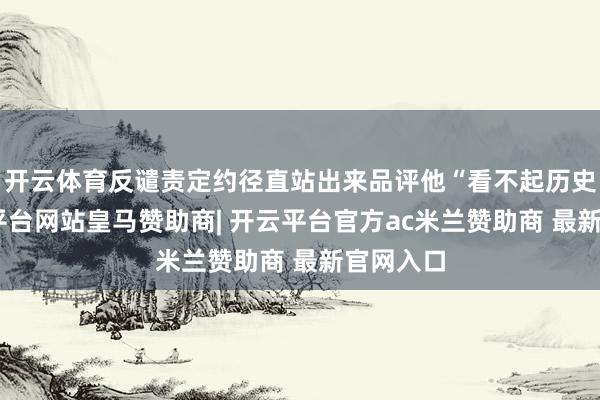 开云体育反谴责定约径直站出来品评他“看不起历史”-开云平台网站皇马赞助商| 开云平台官方ac米兰赞助商 最新官网入口