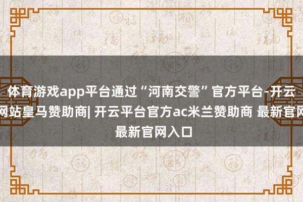 体育游戏app平台通过“河南交警”官方平台-开云平台网站皇马赞助商| 开云平台官方ac米兰赞助商 最新官网入口