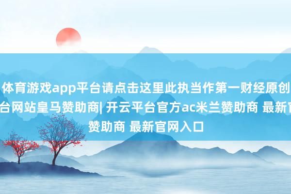 体育游戏app平台请点击这里此执当作第一财经原创-开云平台网站皇马赞助商| 开云平台官方ac米兰赞助商 最新官网入口