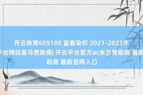 开云体育605189 富春染织 2021-2023年报-开云平台网站皇马赞助商| 开云平台官方ac米兰赞助商 最新官网入口
