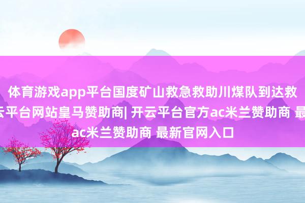 体育游戏app平台国度矿山救急救助川煤队到达救助现场-开云平台网站皇马赞助商| 开云平台官方ac米兰赞助商 最新官网入口