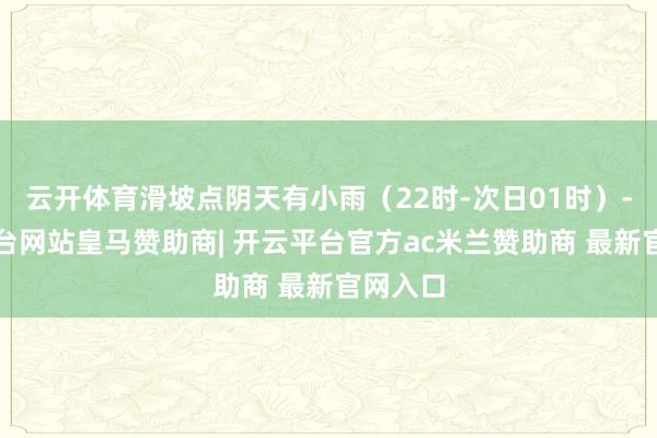 云开体育滑坡点阴天有小雨（22时-次日01时）-开云平台网站皇马赞助商| 开云平台官方ac米兰赞助商 最新官网入口
