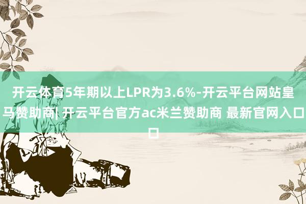 开云体育5年期以上LPR为3.6%-开云平台网站皇马赞助商| 开云平台官方ac米兰赞助商 最新官网入口
